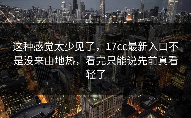 这种感觉太少见了，17cc最新入口不是没来由地热，看完只能说先前真看轻了