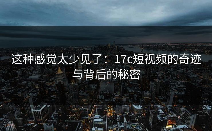这种感觉太少见了：17c短视频的奇迹与背后的秘密