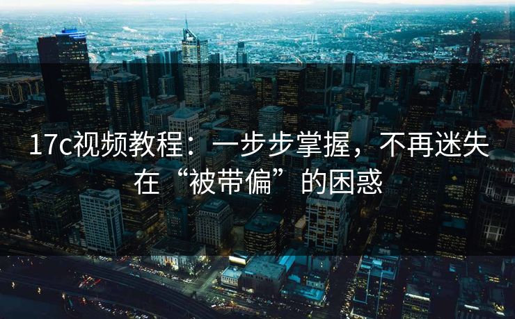 17c视频教程：一步步掌握，不再迷失在“被带偏”的困惑