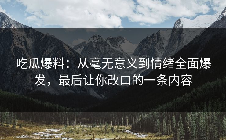 吃瓜爆料：从毫无意义到情绪全面爆发，最后让你改口的一条内容