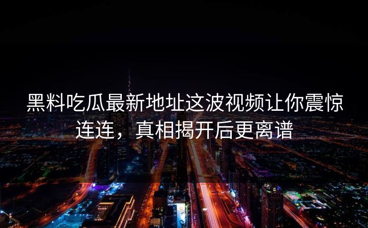 黑料吃瓜最新地址这波视频让你震惊连连，真相揭开后更离谱