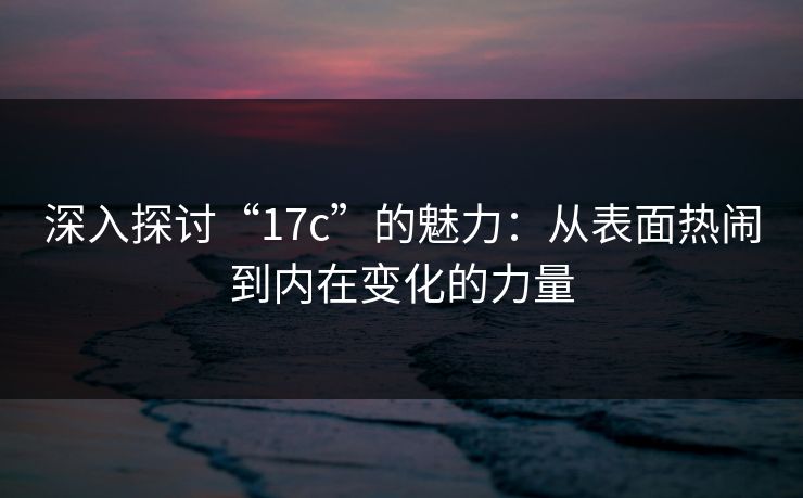 深入探讨“17c”的魅力：从表面热闹到内在变化的力量