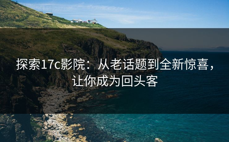 探索17c影院：从老话题到全新惊喜，让你成为回头客