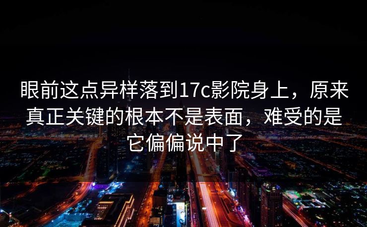 眼前这点异样落到17c影院身上，原来真正关键的根本不是表面，难受的是它偏偏说中了