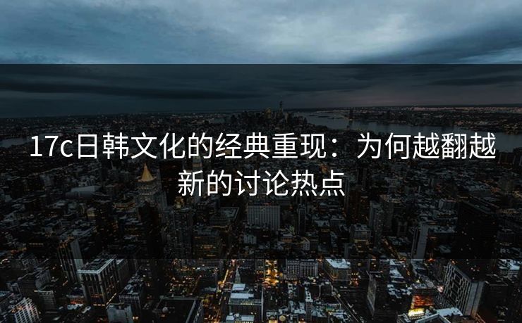17c日韩文化的经典重现：为何越翻越新的讨论热点