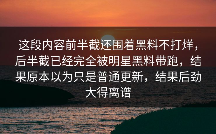 这段内容前半截还围着黑料不打烊，后半截已经完全被明星黑料带跑，结果原本以为只是普通更新，结果后劲大得离谱