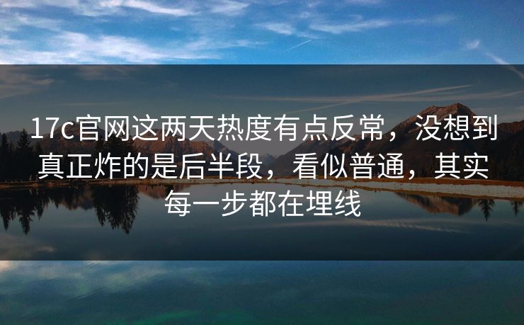 17c官网这两天热度有点反常，没想到真正炸的是后半段，看似普通，其实每一步都在埋线