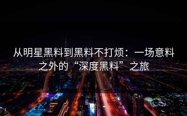 从明星黑料到黑料不打烦：一场意料之外的“深度黑料”之旅