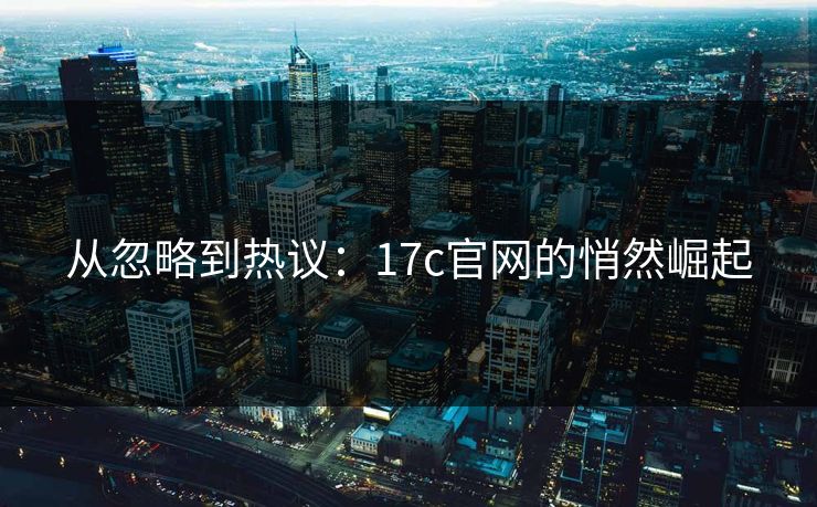 从忽略到热议：17c官网的悄然崛起