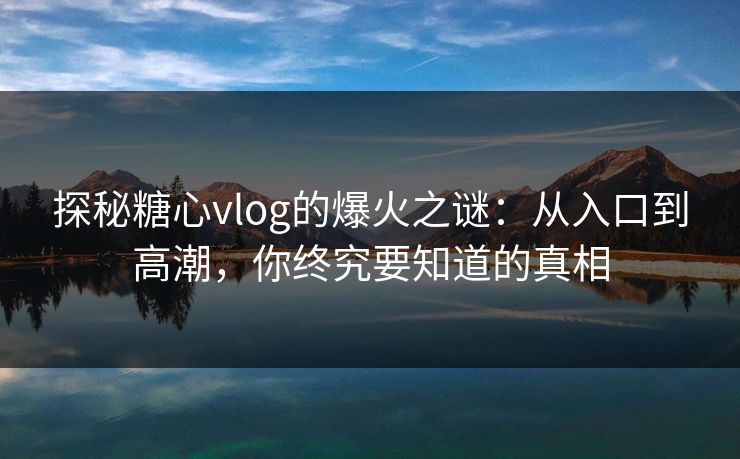 探秘糖心vlog的爆火之谜：从入口到高潮，你终究要知道的真相