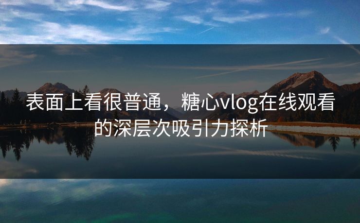 表面上看很普通，糖心vlog在线观看的深层次吸引力探析