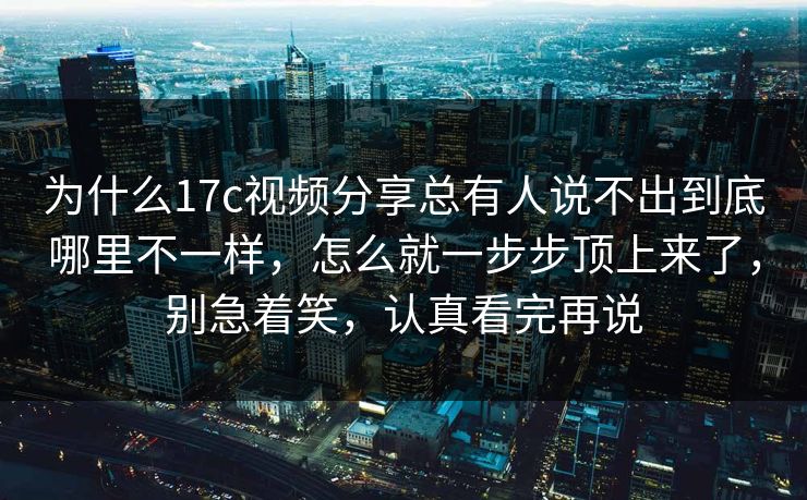 为什么17c视频分享总有人说不出到底哪里不一样，怎么就一步步顶上来了，别急着笑，认真看完再说