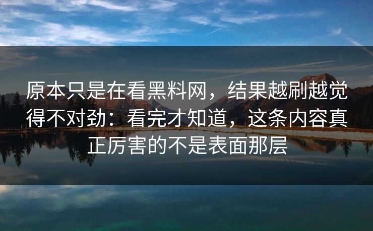 原本只是在看黑料网，结果越刷越觉得不对劲：看完才知道，这条内容真正厉害的不是表面那层
