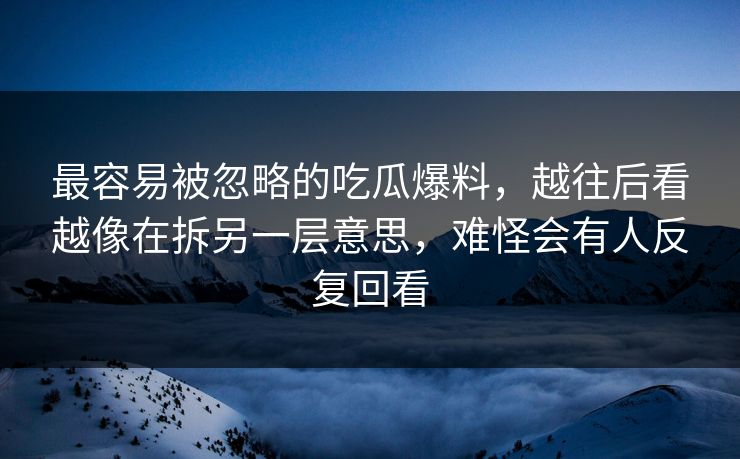 最容易被忽略的吃瓜爆料，越往后看越像在拆另一层意思，难怪会有人反复回看
