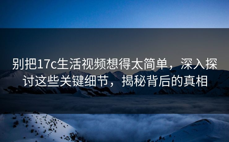 别把17c生活视频想得太简单，深入探讨这些关键细节，揭秘背后的真相