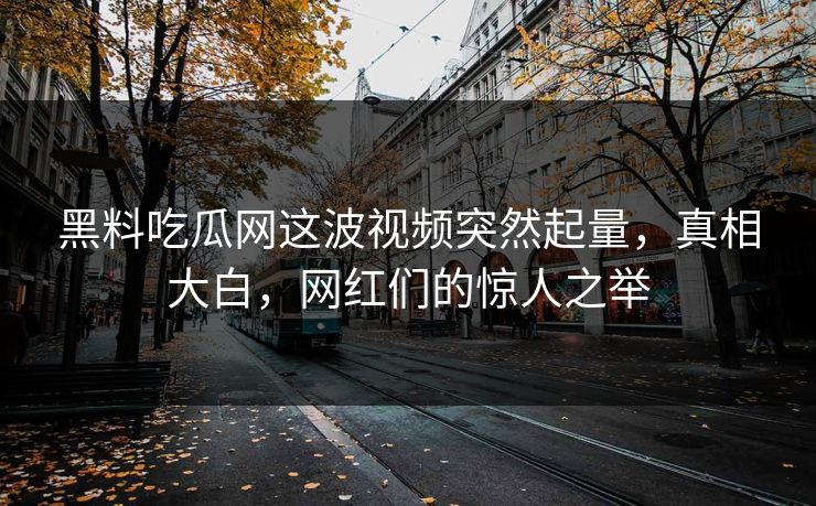 黑料吃瓜网这波视频突然起量，真相大白，网红们的惊人之举