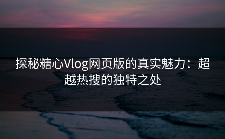 探秘糖心Vlog网页版的真实魅力：超越热搜的独特之处