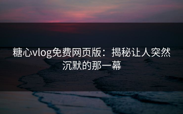 糖心vlog免费网页版：揭秘让人突然沉默的那一幕