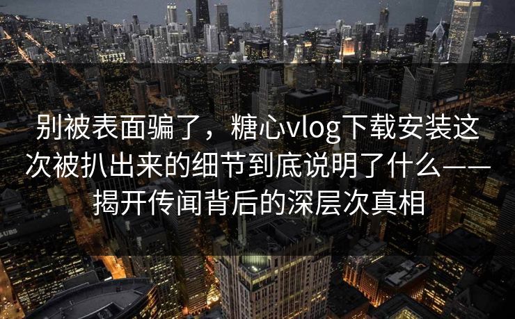 别被表面骗了，糖心vlog下载安装这次被扒出来的细节到底说明了什么——揭开传闻背后的深层次真相