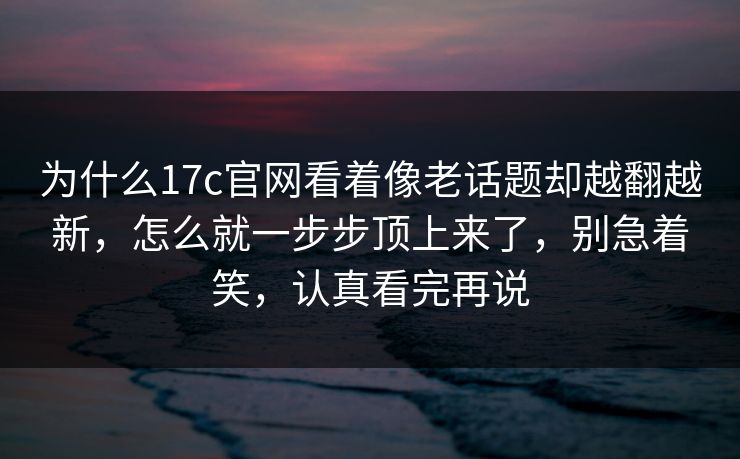 为什么17c官网看着像老话题却越翻越新，怎么就一步步顶上来了，别急着笑，认真看完再说