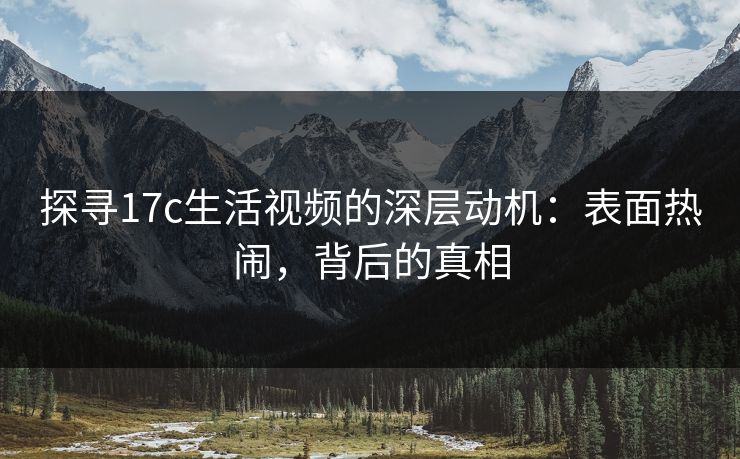 探寻17c生活视频的深层动机:表面热闹,背后的真相 探寻17c生活视频的深层动机:表面热闹,背后的真相