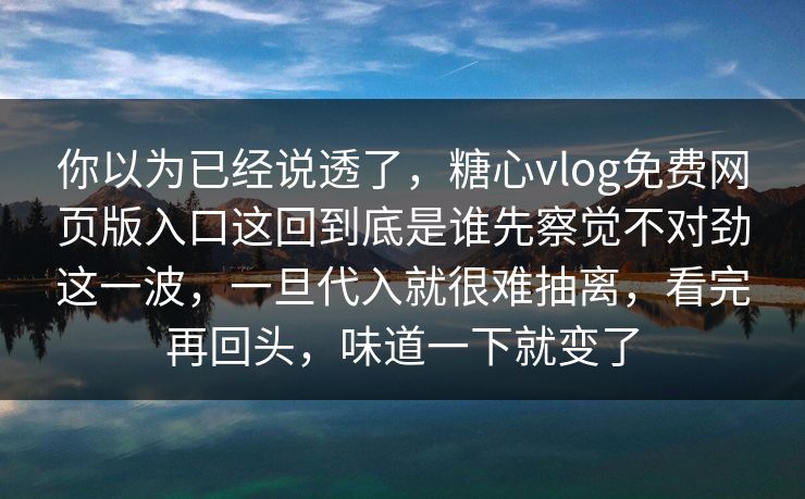 你以为已经说透了，糖心vlog免费网页版入口这回到底是谁先察觉不对劲这一波，一旦代入就很难抽离，看完再回头，味道一下就变了