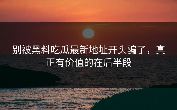 别被黑料吃瓜最新地址开头骗了，真正有价值的在后半段