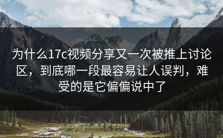 为什么17c视频分享又一次被推上讨论区，到底哪一段最容易让人误判，难受的是它偏偏说中了