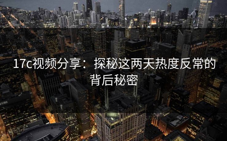 17c视频分享：探秘这两天热度反常的背后秘密