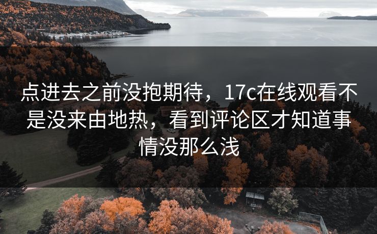 点进去之前没抱期待,17c在线观看不是没来由地热,看到评论区才知道事情没那么浅 点进去之前没抱期待,17c在线观看不是没来由地热,看到评论区才知道事情没那么浅